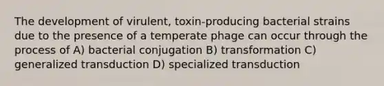 The development of virulent, toxin-producing bacterial strains due to the presence of a temperate phage can occur through the process of A) bacterial conjugation B) transformation C) generalized transduction D) specialized transduction