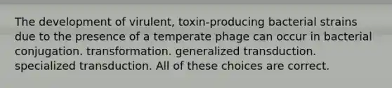 The development of virulent, toxin-producing bacterial strains due to the presence of a temperate phage can occur in bacterial conjugation. transformation. generalized transduction. specialized transduction. All of these choices are correct.