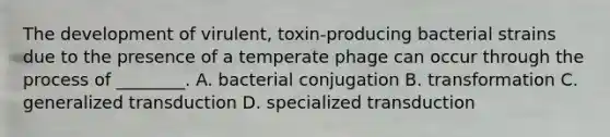 The development of virulent, toxin-producing bacterial strains due to the presence of a temperate phage can occur through the process of ________. A. bacterial conjugation B. transformation C. generalized transduction D. specialized transduction