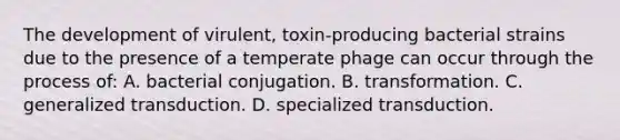 The development of virulent, toxin-producing bacterial strains due to the presence of a temperate phage can occur through the process of: A. bacterial conjugation. B. transformation. C. generalized transduction. D. specialized transduction.