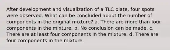 After development and visualization of a TLC plate, four spots were observed. What can be concluded about the number of components in the original mixture? a. There are <a href='https://www.questionai.com/knowledge/keWHlEPx42-more-than' class='anchor-knowledge'>more than</a> four components in the mixture. b. No conclusion can be made. c. There are at least four components in the mixture. d. There are four components in the mixture.