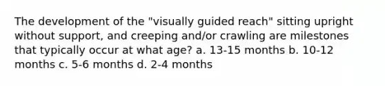 The development of the "visually guided reach" sitting upright without support, and creeping and/or crawling are milestones that typically occur at what age? a. 13-15 months b. 10-12 months c. 5-6 months d. 2-4 months