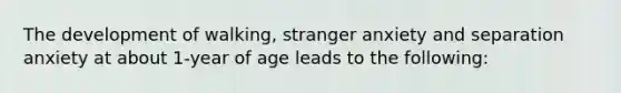 The development of walking, stranger anxiety and separation anxiety at about 1-year of age leads to the following: