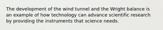 The development of the wind tunnel and the Wright balance is an example of how technology can advance scientific research by providing the instruments that science needs.