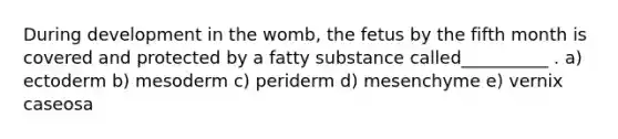 During development in the womb, the fetus by the fifth month is covered and protected by a fatty substance called__________ . a) ectoderm b) mesoderm c) periderm d) mesenchyme e) vernix caseosa