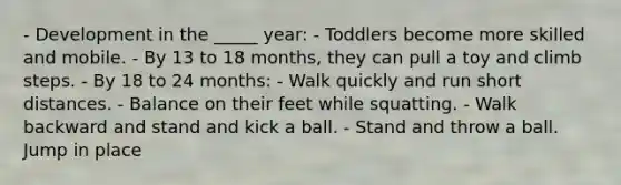 - Development in the _____ year: - Toddlers become more skilled and mobile. - By 13 to 18 months, they can pull a toy and climb steps. - By 18 to 24 months: - Walk quickly and run short distances. - Balance on their feet while squatting. - Walk backward and stand and kick a ball. - Stand and throw a ball. Jump in place