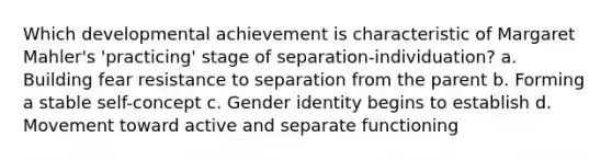 Which developmental achievement is characteristic of Margaret Mahler's 'practicing' stage of separation-individuation? a. Building fear resistance to separation from the parent b. Forming a stable self-concept c. Gender identity begins to establish d. Movement toward active and separate functioning