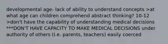 developmental age- lack of ability to understand concepts >at what age can children comprehend abstract thinking? 10-12 >don't have the capability of understanding medical decisions ***DON'T HAVE CAPACITY TO MAKE MEDICAL DECISIONS under authority of others (I.e. parents, teachers) easily coerced