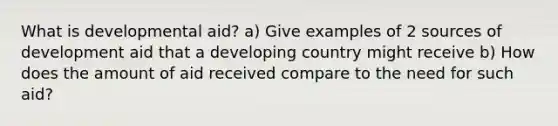 What is developmental aid? a) Give examples of 2 sources of development aid that a developing country might receive b) How does the amount of aid received compare to the need for such aid?