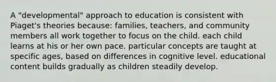 A "developmental" approach to education is consistent with Piaget's theories because: families, teachers, and community members all work together to focus on the child. each child learns at his or her own pace. particular concepts are taught at specific ages, based on differences in cognitive level. educational content builds gradually as children steadily develop.