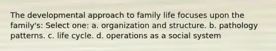 The developmental approach to family life focuses upon the family's: Select one: a. ​organization and structure. b. ​pathology patterns. c. ​life cycle. d. ​operations as a social system