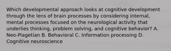 Which developmental approach looks at cognitive development through the lens of brain processes by considering internal, mental processes focused on the neurological activity that underlies thinking, problem solving, and cognitive behavior? A. Neo-Piagetian B. Behavioral C. Information processing D. Cognitive neuroscience