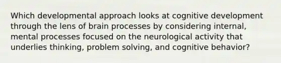 Which developmental approach looks at cognitive development through the lens of brain processes by considering internal, mental processes focused on the neurological activity that underlies thinking, problem solving, and cognitive behavior?