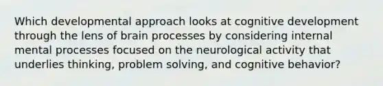 Which developmental approach looks at cognitive development through the lens of brain processes by considering internal mental processes focused on the neurological activity that underlies thinking, problem solving, and cognitive behavior?