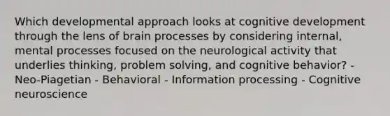 Which developmental approach looks at cognitive development through the lens of brain processes by considering internal, mental processes focused on the neurological activity that underlies thinking, problem solving, and cognitive behavior? - Neo-Piagetian - Behavioral - Information processing - Cognitive neuroscience