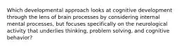 Which developmental approach looks at cognitive development through the lens of brain processes by considering internal mental processes, but focuses specifically on the neurological activity that underlies thinking, problem solving, and cognitive behavior?