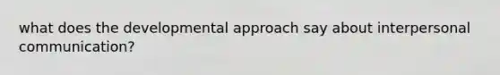 what does the developmental approach say about interpersonal communication?