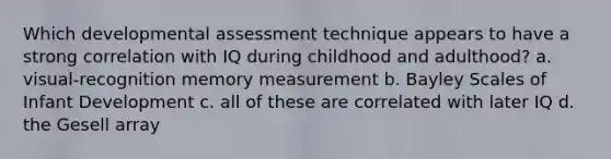 Which developmental assessment technique appears to have a strong correlation with IQ during childhood and adulthood? a. visual-recognition memory measurement b. Bayley Scales of Infant Development c. all of these are correlated with later IQ d. the Gesell array