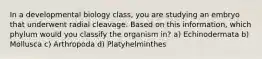 In a developmental biology class, you are studying an embryo that underwent radial cleavage. Based on this information, which phylum would you classify the organism in? a) Echinodermata b) Mollusca c) Arthropoda d) Platyhelminthes