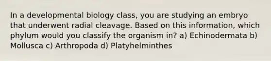 In a developmental biology class, you are studying an embryo that underwent radial cleavage. Based on this information, which phylum would you classify the organism in? a) Echinodermata b) Mollusca c) Arthropoda d) Platyhelminthes