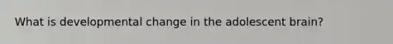What is developmental change in the adolescent brain?
