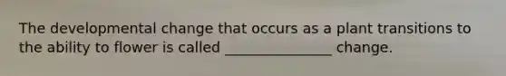 The developmental change that occurs as a plant transitions to the ability to flower is called _______________ change.