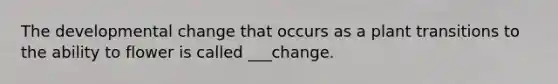 The developmental change that occurs as a plant transitions to the ability to flower is called ___change.