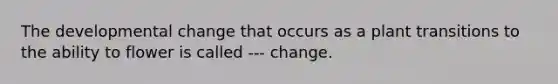 The developmental change that occurs as a plant transitions to the ability to flower is called --- change.