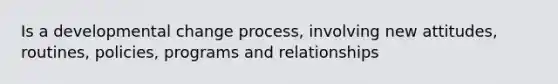 Is a developmental change process, involving new attitudes, routines, policies, programs and relationships