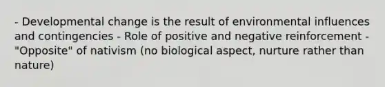 - Developmental change is the result of environmental influences and contingencies - Role of positive and negative reinforcement - "Opposite" of nativism (no biological aspect, nurture rather than nature)