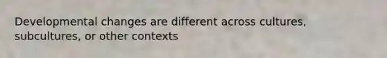 Developmental changes are different across cultures, subcultures, or other contexts