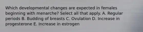 Which developmental changes are expected in females beginning with menarche? Select all that apply. A. Regular periods B. Budding of breasts C. Ovulation D. Increase in progesterone E. Increase in estrogen