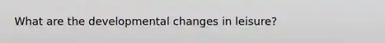 What are the developmental changes in leisure?