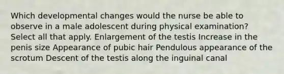 Which developmental changes would the nurse be able to observe in a male adolescent during physical examination? Select all that apply. Enlargement of the testis Increase in the penis size Appearance of pubic hair Pendulous appearance of the scrotum Descent of the testis along the inguinal canal