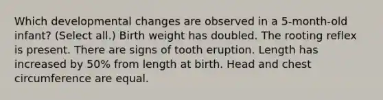 Which developmental changes are observed in a 5-month-old infant? (Select all.) Birth weight has doubled. The rooting reflex is present. There are signs of tooth eruption. Length has increased by 50% from length at birth. Head and chest circumference are equal.