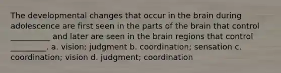 The developmental changes that occur in the brain during adolescence are first seen in the parts of the brain that control __________ and later are seen in the brain regions that control _________. a. vision; judgment b. coordination; sensation c. coordination; vision d. judgment; coordination