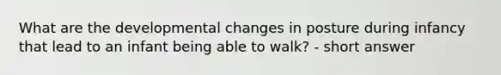 What are the developmental changes in posture during infancy that lead to an infant being able to walk? - short answer