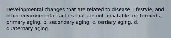 Developmental changes that are related to disease, lifestyle, and other environmental factors that are not inevitable are termed a. primary aging. b. secondary aging. c. tertiary aging. d. quaternary aging.