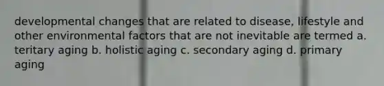 developmental changes that are related to disease, lifestyle and other environmental factors that are not inevitable are termed a. teritary aging b. holistic aging c. secondary aging d. primary aging