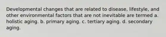 Developmental changes that are related to disease, lifestyle, and other environmental factors that are not inevitable are termed a. holistic aging. b. primary aging. c. tertiary aging. d. secondary aging.