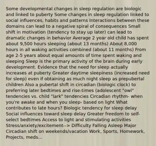 Some developmental changes in sleep regulation are biologic and linked to puberty Some changes in sleep regulation linked to social influences, habits and patterns Interactions between these domains can lead to a negative spiral of consequences Small shift in motivation (tendency to stay up later) can lead to dramatic changes in behavior Average 2 year old child has spent about 9,500 hours sleeping (about 13 months) About 8,000 hours in all waking activities combined (about 11 months) From age 2-5 years about equal amounts of time spent waking and sleeping Sleep is the primary activity of the brain during early development. Evidence that the need for sleep actually increases at puberty Greater daytime sleepiness (increased need for sleep) even if obtaining as much night sleep as prepubertal children Also a pubertal shift in circadian (biologic clock) to preferring later bedtimes and rise-times (adolescent "owl" tendencies vs. child "lark" tendencies Circadian rhythm- when you're awake and when you sleep- based on light What contributes to late hours? Biologic tendency for sleep delay Social influences toward sleep delay Greater freedom to self-select bedtimes Access to light and stimulating activities Stress/anxiety/excitement--> Difficulty Falling Asleep Major Circadian shift on weekends/vacation Work, Sports, Homework, Projects, meds...