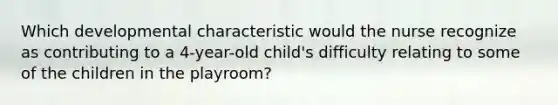 Which developmental characteristic would the nurse recognize as contributing to a 4-year-old child's difficulty relating to some of the children in the playroom?