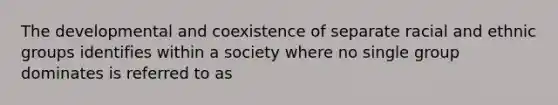 The developmental and coexistence of separate racial and ethnic groups identifies within a society where no single group dominates is referred to as