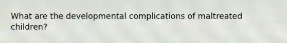 What are the developmental complications of maltreated children?