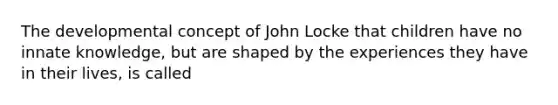 The developmental concept of John Locke that children have no innate knowledge, but are shaped by the experiences they have in their lives, is called