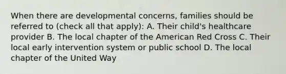 When there are developmental concerns, families should be referred to (check all that apply): A. Their child's healthcare provider B. The local chapter of the American Red Cross C. Their local early intervention system or public school D. The local chapter of the United Way