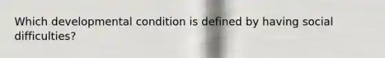 Which developmental condition is defined by having social difficulties?