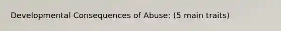 Developmental Consequences of Abuse: (5 main traits)