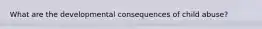 What are the developmental consequences of child abuse?