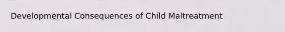 Developmental Consequences of Child Maltreatment